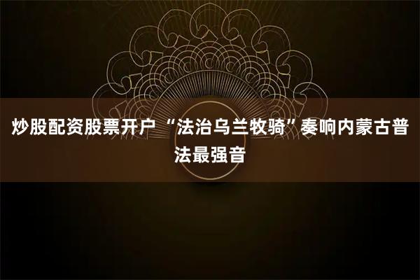 炒股配资股票开户 “法治乌兰牧骑”奏响内蒙古普法最强音
