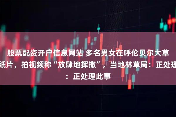 股票配资开户信息网站 多名男女在呼伦贝尔大草原抛纸片，拍视频称“放肆地挥撒”，当地林草局：正处理此事