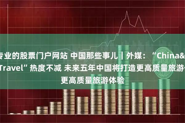 专业的股票门户网站 中国那些事儿｜外媒：“China Travel”热度不减 未来五年中国将打造更高质量旅游体验