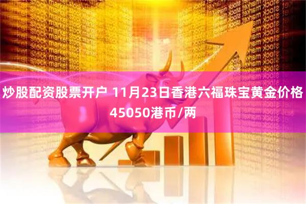 炒股配资股票开户 11月23日香港六福珠宝黄金价格45050港币/两