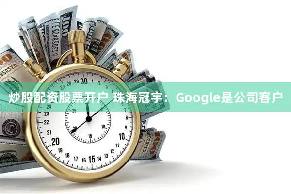 炒股配资股票开户 珠海冠宇：Google是公司客户