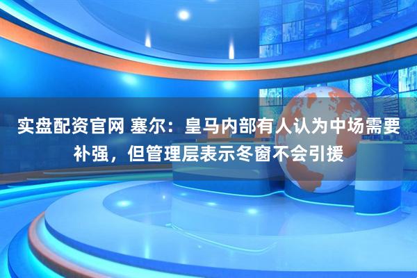 实盘配资官网 塞尔：皇马内部有人认为中场需要补强，但管理层表示冬窗不会引援