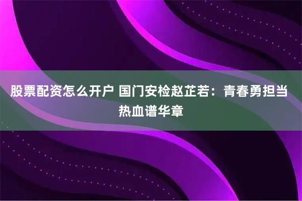 股票配资怎么开户 国门安检赵芷若：青春勇担当 热血谱华章