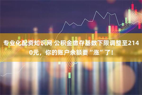 专业化配资知识网 公积金缴存基数下限调整至2140元，你的账户余额要“涨”了！