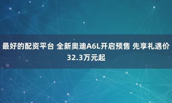 最好的配资平台 全新奥迪A6L开启预售 先享礼遇价32.3万元起