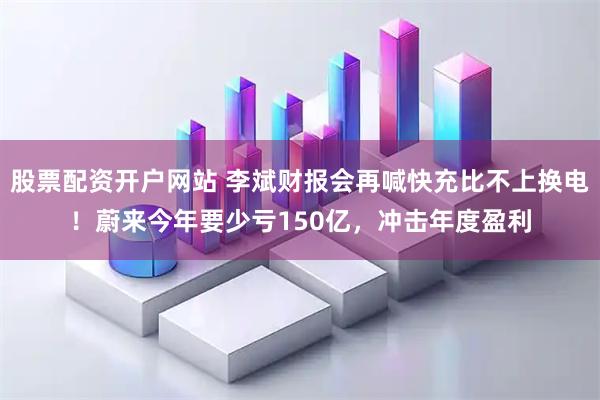 股票配资开户网站 李斌财报会再喊快充比不上换电！蔚来今年要少亏150亿，冲击年度盈利
