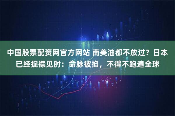 中国股票配资网官方网站 南美油都不放过？日本已经捉襟见肘：命脉被掐，不得不跑遍全球