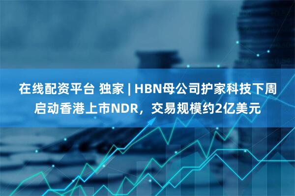 在线配资平台 独家 | HBN母公司护家科技下周启动香港上市NDR，交易规模约2亿美元