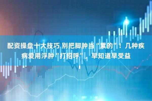 配资操盘十大技巧 别把脚肿当“累的”！几种疾病爱用浮肿“打招呼”，早知道早受益