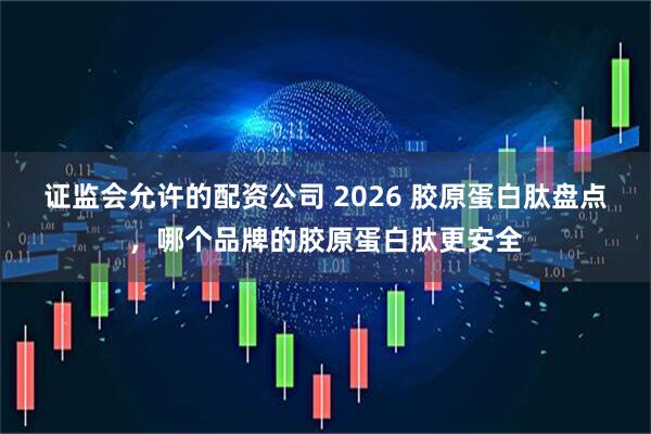 证监会允许的配资公司 2026 胶原蛋白肽盘点，哪个品牌的胶原蛋白肽更安全