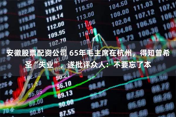 安徽股票配资公司 65年毛主席在杭州，得知曾希圣“失业”，遂批评众人：不要忘了本