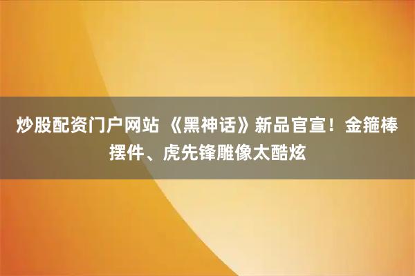 炒股配资门户网站 《黑神话》新品官宣！金箍棒摆件、虎先锋雕像太酷炫