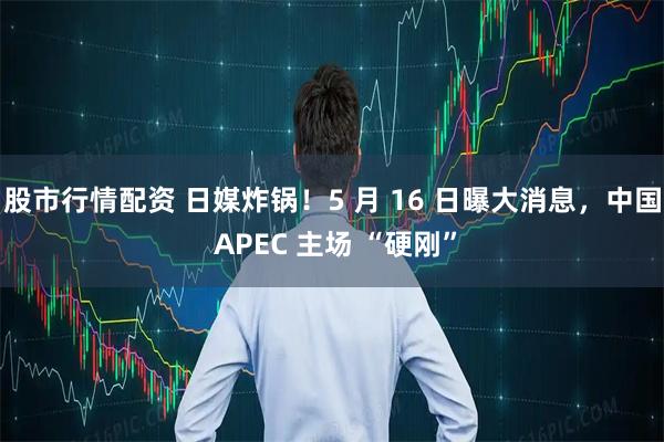 股市行情配资 日媒炸锅！5 月 16 日曝大消息，中国 APEC 主场 “硬刚”