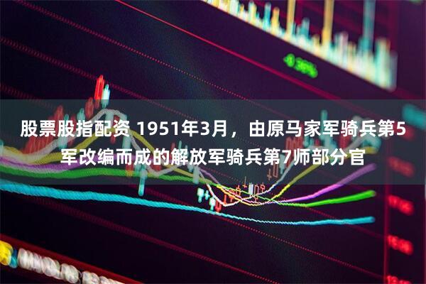 股票股指配资 1951年3月，由原马家军骑兵第5军改编而成的解放军骑兵第7师部分官