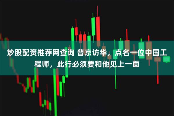 炒股配资推荐网查询 普京访华，点名一位中国工程师，此行必须要和他见上一面