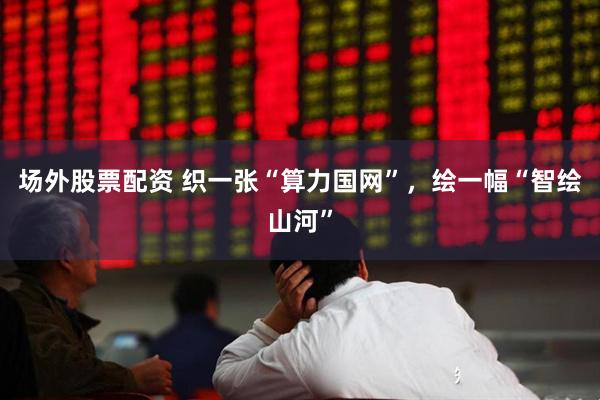 场外股票配资 织一张“算力国网”，绘一幅“智绘山河”