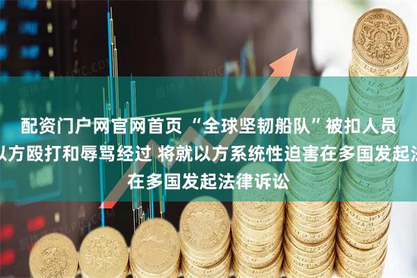 配资门户网官网首页 “全球坚韧船队”被扣人员还原受以方殴打和辱骂经过 将就以方系统性迫害在多国发起法律诉讼