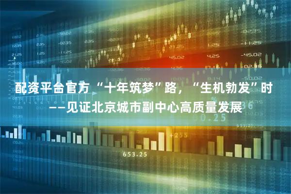 配资平台官方 “十年筑梦”路，“生机勃发”时 ——见证北京城市副中心高质量发展