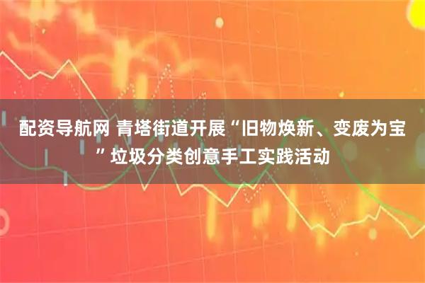配资导航网 青塔街道开展“旧物焕新、变废为宝”垃圾分类创意手工实践活动