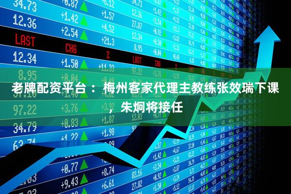 老牌配资平台 ：梅州客家代理主教练张效瑞下课，朱炯将接任
