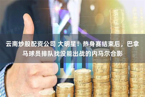 云南炒股配资公司 大明星！热身赛结束后，巴拿马球员排队找没能出战的内马尔合影