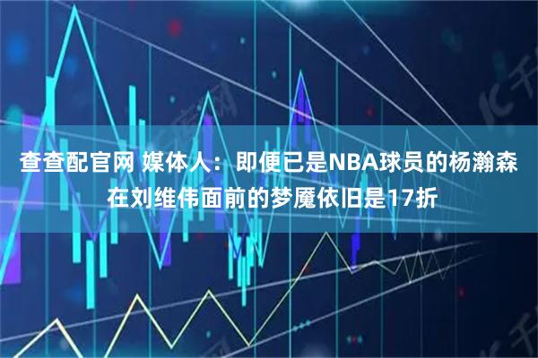 查查配官网 媒体人：即便已是NBA球员的杨瀚森 在刘维伟面前的梦魇依旧是17折